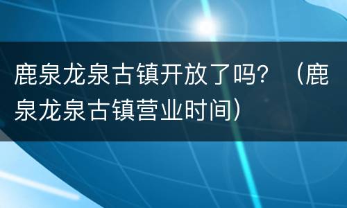 鹿泉龙泉古镇开放了吗？（鹿泉龙泉古镇营业时间）