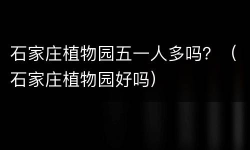 石家庄植物园五一人多吗？（石家庄植物园好吗）