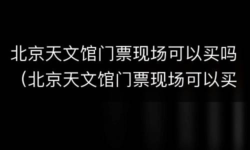北京天文馆门票现场可以买吗（北京天文馆门票现场可以买吗多少钱）
