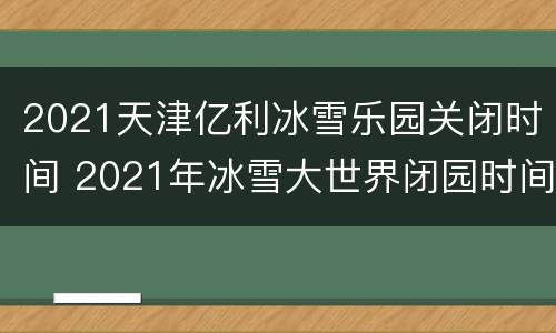 2021天津亿利冰雪乐园关闭时间 2021年冰雪大世界闭园时间