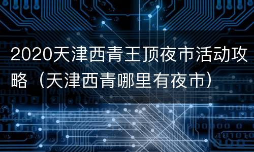 2020天津西青王顶夜市活动攻略（天津西青哪里有夜市）