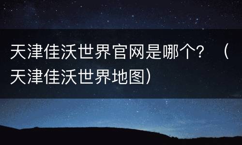 天津佳沃世界官网是哪个？（天津佳沃世界地图）