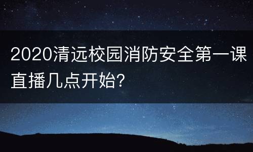 2020清远校园消防安全第一课直播几点开始？