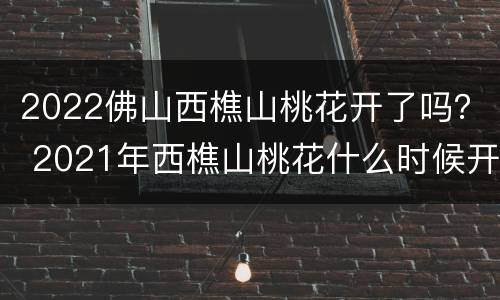 2022佛山西樵山桃花开了吗？ 2021年西樵山桃花什么时候开