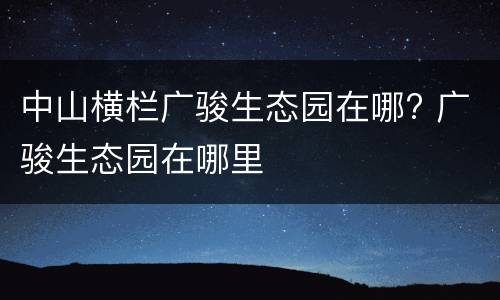 中山横栏广骏生态园在哪? 广骏生态园在哪里