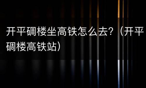 开平碉楼坐高铁怎么去?（开平碉楼高铁站）