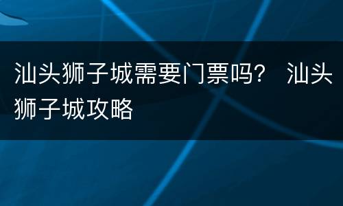 汕头狮子城需要门票吗？ 汕头狮子城攻略