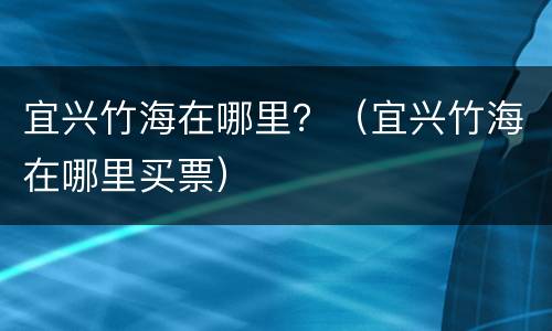 宜兴竹海在哪里？（宜兴竹海在哪里买票）