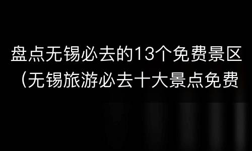 盘点无锡必去的13个免费景区（无锡旅游必去十大景点免费）