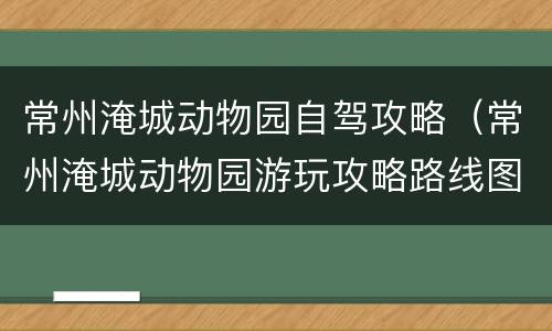 常州淹城动物园自驾攻略（常州淹城动物园游玩攻略路线图）