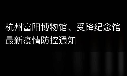 杭州富阳博物馆、受降纪念馆最新疫情防控通知