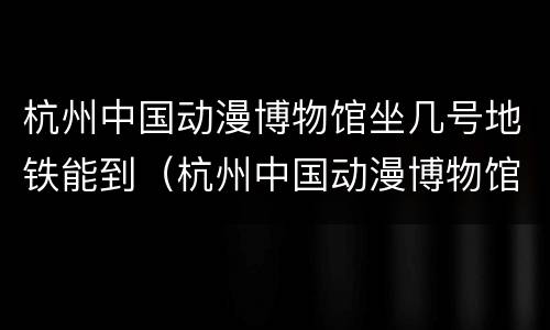 杭州中国动漫博物馆坐几号地铁能到（杭州中国动漫博物馆工作待遇）