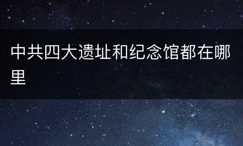 中共四大遗址和纪念馆都在哪里