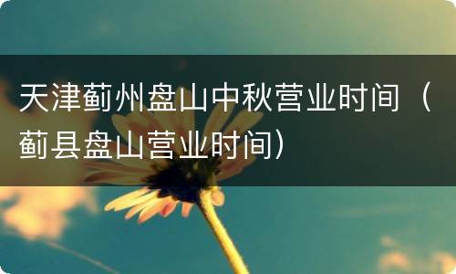天津蓟州盘山中秋营业时间（蓟县盘山营业时间）