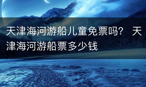 天津海河游船儿童免票吗？ 天津海河游船票多少钱