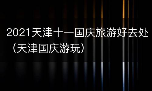 2021天津十一国庆旅游好去处（天津国庆游玩）