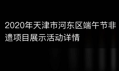2020年天津市河东区端午节非遗项目展示活动详情