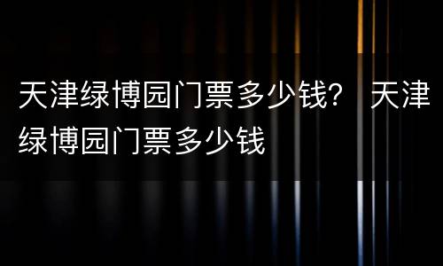 天津绿博园门票多少钱？ 天津绿博园门票多少钱