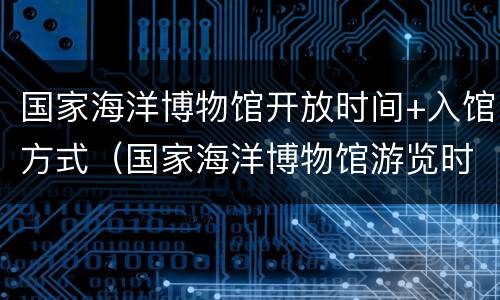 国家海洋博物馆开放时间+入馆方式（国家海洋博物馆游览时间）