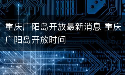 重庆广阳岛开放最新消息 重庆广阳岛开放时间