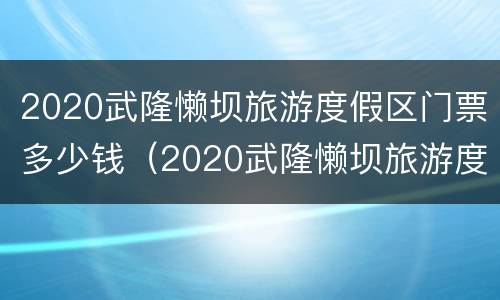 2020武隆懒坝旅游度假区门票多少钱（2020武隆懒坝旅游度假区门票多少钱啊）