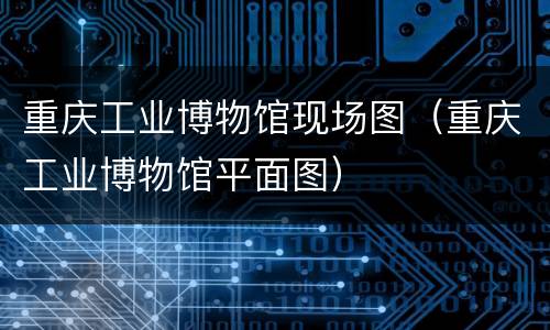 重庆工业博物馆现场图（重庆工业博物馆平面图）