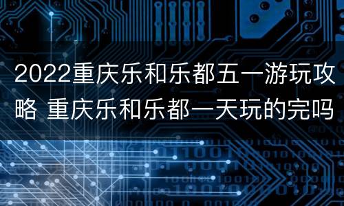 2022重庆乐和乐都五一游玩攻略 重庆乐和乐都一天玩的完吗