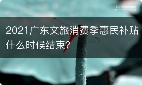2021广东文旅消费季惠民补贴什么时候结束？
