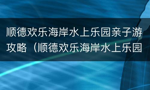 顺德欢乐海岸水上乐园亲子游攻略（顺德欢乐海岸水上乐园亲子游攻略视频）