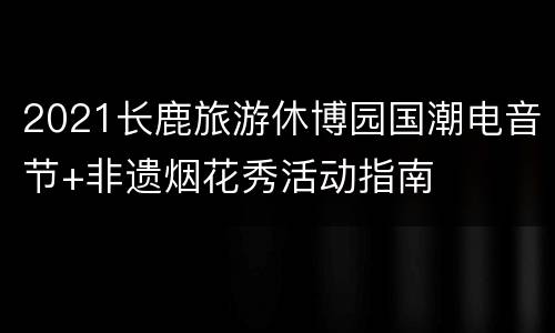 2021长鹿旅游休博园国潮电音节+非遗烟花秀活动指南