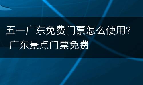 五一广东免费门票怎么使用？ 广东景点门票免费