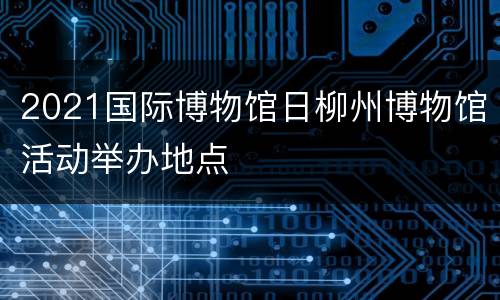 2021国际博物馆日柳州博物馆活动举办地点