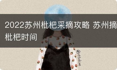 2022苏州枇杷采摘攻略 苏州摘枇杷时间