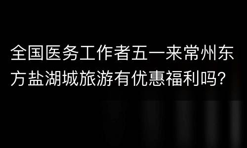 全国医务工作者五一来常州东方盐湖城旅游有优惠福利吗？