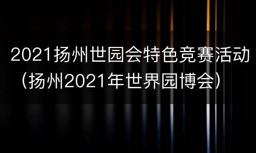 2021扬州世园会特色竞赛活动（扬州2021年世界园博会）