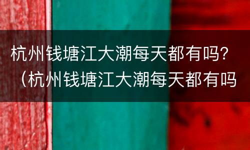 杭州钱塘江大潮每天都有吗？（杭州钱塘江大潮每天都有吗）