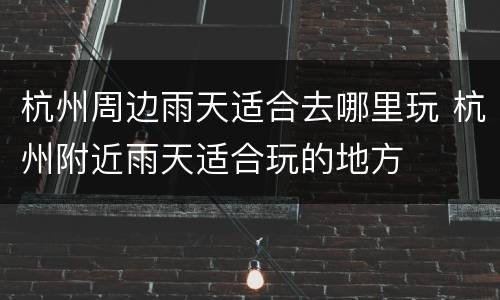 杭州周边雨天适合去哪里玩 杭州附近雨天适合玩的地方