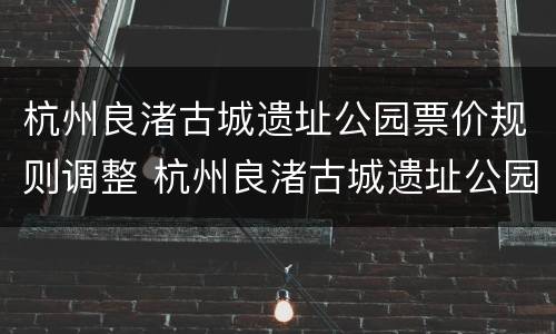 杭州良渚古城遗址公园票价规则调整 杭州良渚古城遗址公园要门票吗