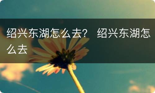 绍兴东湖怎么去？ 绍兴东湖怎么去