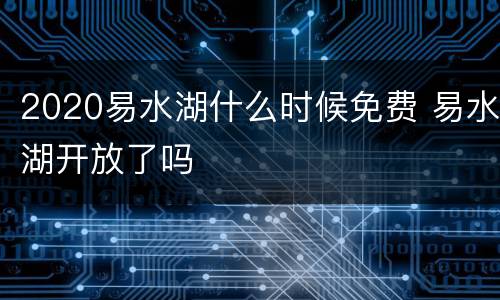 2020易水湖什么时候免费 易水湖开放了吗