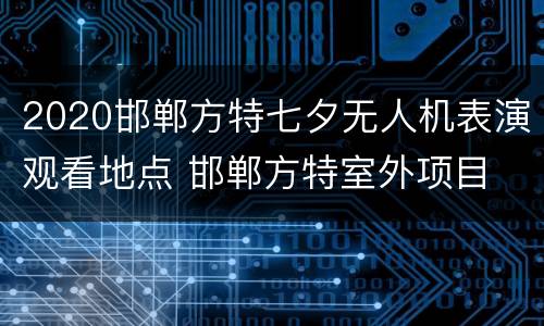 2020邯郸方特七夕无人机表演观看地点 邯郸方特室外项目