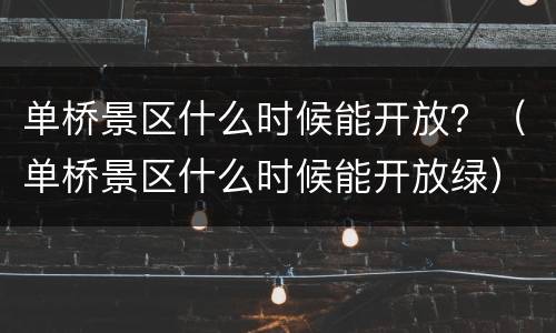 单桥景区什么时候能开放？（单桥景区什么时候能开放绿）