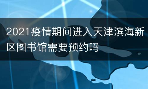 2021疫情期间进入天津滨海新区图书馆需要预约吗