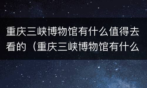 重庆三峡博物馆有什么值得去看的（重庆三峡博物馆有什么值得去看的文物）