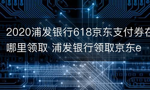2020浦发银行618京东支付券在哪里领取 浦发银行领取京东e卡