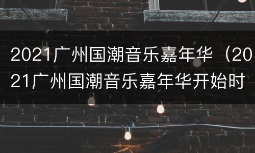 2021广州国潮音乐嘉年华（2021广州国潮音乐嘉年华开始时间）