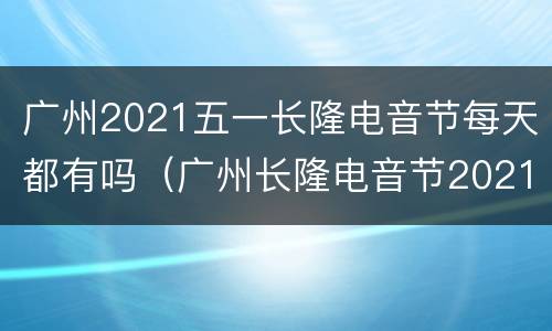 广州2021五一长隆电音节每天都有吗（广州长隆电音节2021时间表）