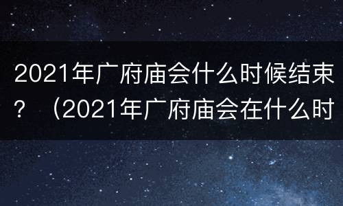 2021年广府庙会什么时候结束？（2021年广府庙会在什么时候举行）