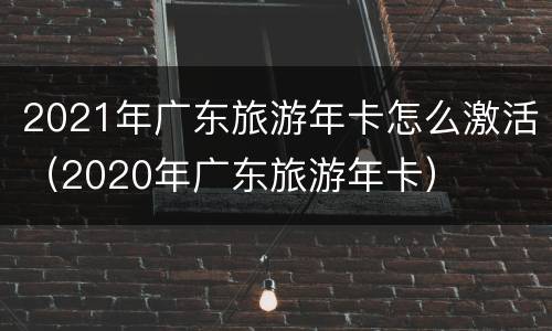 2021年广东旅游年卡怎么激活（2020年广东旅游年卡）