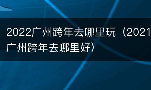 2022广州跨年去哪里玩（2021广州跨年去哪里好）